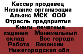 Кассир-продавец › Название организации ­ Альянс-МСК, ООО › Отрасль предприятия ­ Книги, печатные издания › Минимальный оклад ­ 1 - Все города Работа » Вакансии   . Нижегородская обл.